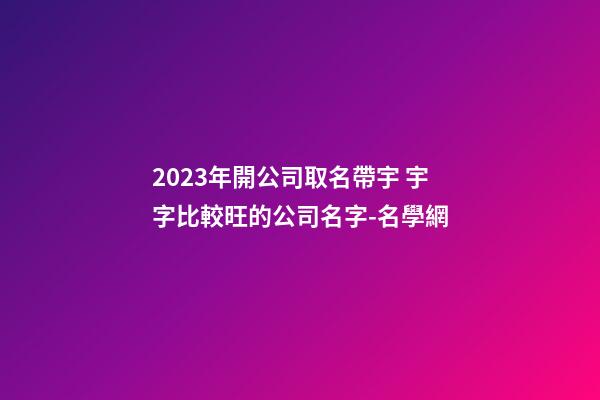 2023年開公司取名帶宇 宇字比較旺的公司名字-名學網-第1張-公司起名-玄機派